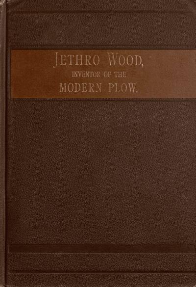 Jethro Wood, Inventor of the Modern Plow.&#10;A Brief Account of His Life, Services, and Trials; Together with Facts Subsequent to his Death, and Incident to His Great Invention