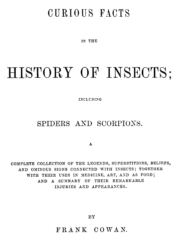 Curious Facts in the History of Insects; Including Spiders and Scorpions.&#10;A Complete Collection of the Legends, Superstitions, Beliefs, and Ominous Signs Connected with Insects; Together with Their Uses in Medicine, Art, and as Food; and a Summary of Their Remarkable Injuries and Appearances.