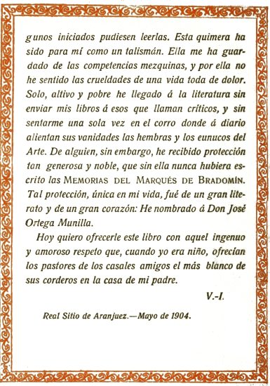 iniciados pudiesen leerlas. Esta quimera ha sido para mí como un talismán. Ella me ha guardado de las competencias mezquinas, y por ella no he sentido las crueldades de una vida toda de dolor. Solo, altivo y pobre he llegado á la literatura sin enviar mis libros á esos que llaman críticos, y sin sentarme una sola vez en el corro donde á diario alientan sus vanidades las hembras y los eunucos del Arte. De alguien, sin embargo, he recibido protección tan generosa y noble, que sin ella nunca hubiera escrito las Memorias del Marqués de Bradomín. Tal protección, única en mi vida, fué de un gran literato y de un gran corazón: He nombrado á Don José Ortega Munilla.  Hoy quiero ofrecerle este libro con aquel ingenuo y amoroso respeto que, cuando yo era niño, ofrecían los pastores de los casales amigos el más blanco de sus corderos en la casa de mi padre.  V.-I.  Real Sitio de Aranjuez.—Mayo de 1904.