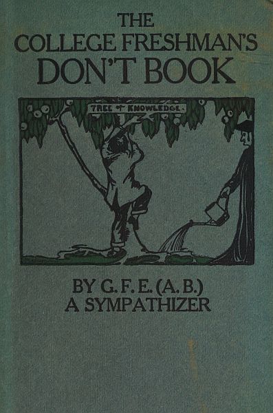 The College Freshman's Don't Book&#10;in the interests of freshmen at large, especially those whose remaining at large uninstructed & unguided appears a worry and a menace to college & university society these remarks and hints are set forth by G. F. E. (A. B.) a sympathizer