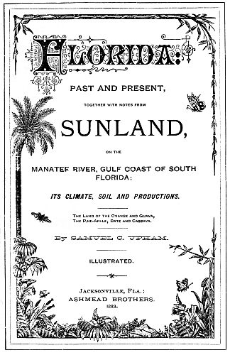 Florida PAST AND PRESENT,  TOGETHER WITH NOTES FROM  SUNLAND,  ON THE  MANATEE RIVER, GULF COAST OF SOUTH FLORIDA: ITS CLIMATE, SOIL AND PRODUCTIONS. The Land of the Orange and Guava, The Pine-Apple, Date and Cassava. By SAMUEL C. UPHAM. ILLUSTRATED. Jacksonville, Fla.: ASHMEAD BROTHERS. 1883.