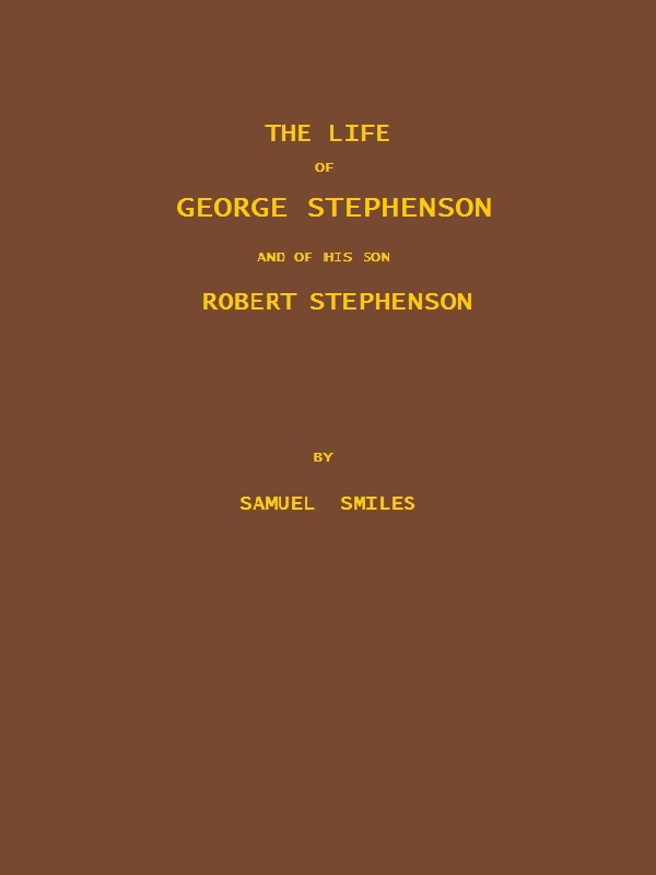 The Life of George Stephenson and of his Son Robert Stephenson&#10;Comprising Also a History of the Invention and Introduction of the Railway Locomotive