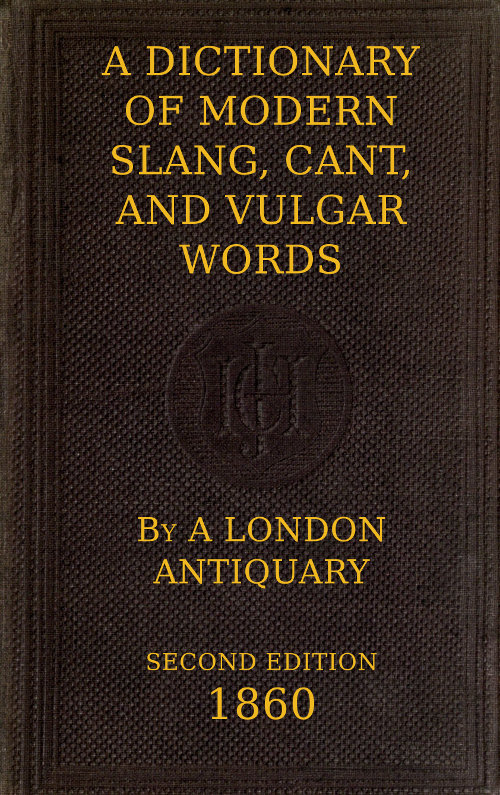 A Dictionary of Slang, Cant, and Vulgar Words&#10;Used at the Present Day in the Streets of London; the Universities of Oxford and Cambridge; the Houses of Parliament; the Dens of St. Giles; and the Palaces of St. James.