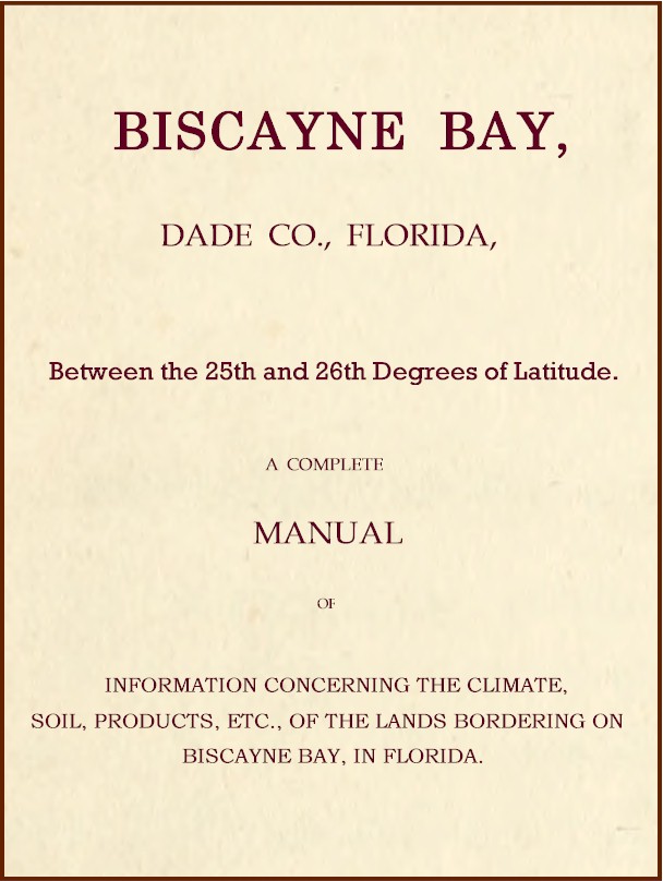 Biscayne Bay, Dade Co., Florida, Between the 25th and 26th Degrees of Latitude.&#10;A complete manual of information concerning the climate, soil, products, etc., of the lands bordering on Biscayne Bay, in Florida.