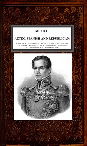 Mexico, Aztec, Spanish and Republican, Vol. 2 of 2&#10;A Historical, Geographical, Political, Statistical and Social Account of that Country from the Period of the Invasion by the Spaniards to the Present Time.