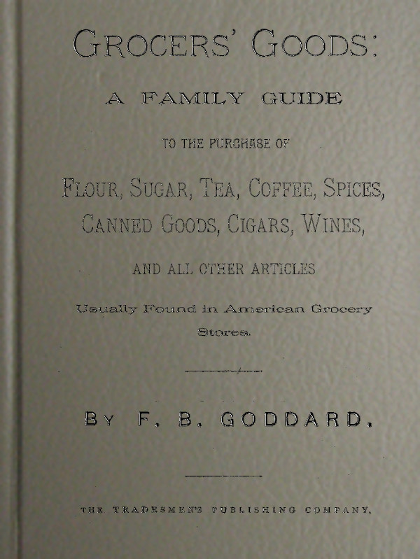 Grocers' Goods&#10;A Family Guide to the Purchase of Flour, Sugar, Tea, Coffee, Spices, Canned Goods, Cigars, Wines, and All Other Articles Usually Found in American Grocery Stores