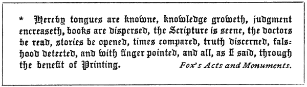 * * Hereby tongues are knowne, knowledge groweth, judgement encreaseth, books are dispersed, the Scripture is seene, the doctors be read, stories be opened, times compared, truth discerned, falshood detected, and with finger pointed, and all, as I said, through the benefit of Printing. Fox’s Acts and Monuments.