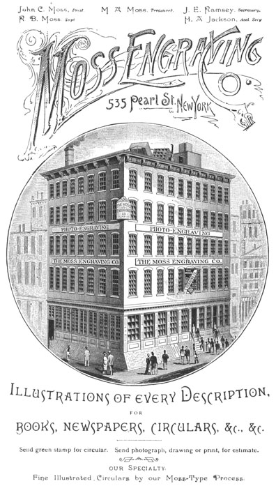   John C. Moss, Prest. R. B. Moss, Supt. M. A. Moss, Treasurer. J. E.  Ramsey, Secretary. H. A. Jackson, Asst. Secy.   Moss Engraving Co. 535 Pearl St., New York   Illustrations of every Description, FOR BOOKS, NEWSPAPERS, CIRCULARS,  &c., &c.   Send green stamp for circular. Send photograph, drawing or print, for  estimate.   our Specialty. Fine Illustrated Circulars by our Moss-Type Process.