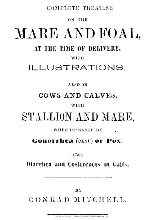 Complete Treatise on the mare and foal at the time of delivery, with illustrations.&#10;Also on cows and calves, with stallion and mare, when diseased by Gonorrhea (clap) or Pox, also Diarrhea and Costiveness in Colts.