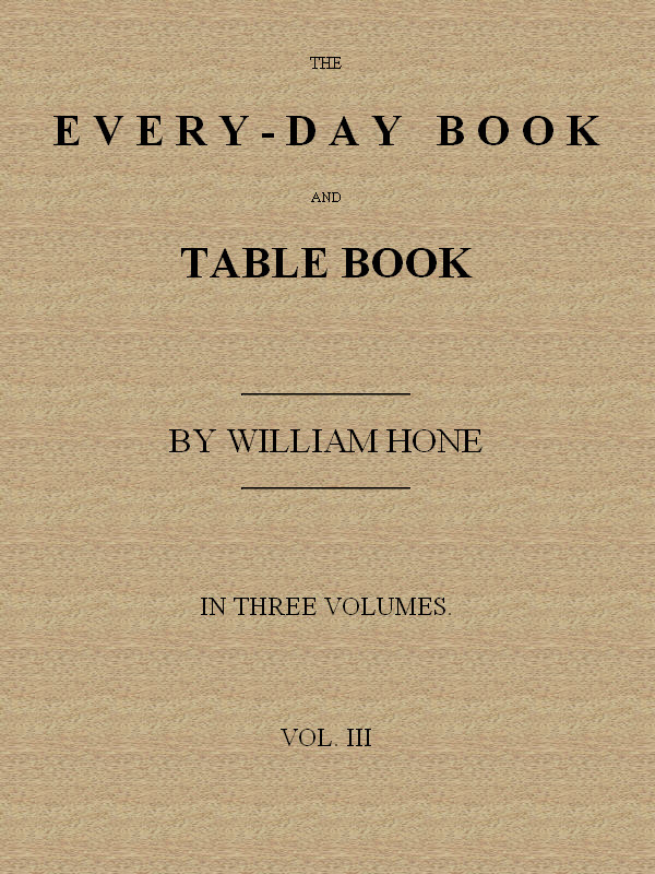 The Every-day Book and Table Book. v. 3 (of 3)&#10;Everlasting Calerdar of Popular Amusements, Sports, Pastimes, Ceremonies, Manners, Customs and Events, Incident to Each of the Three Hundred and Sixty-five Days, in past and Present Times; Forming a Complete History of the Year, Month, and Seasons, and a Perpetual Key to the Almanac