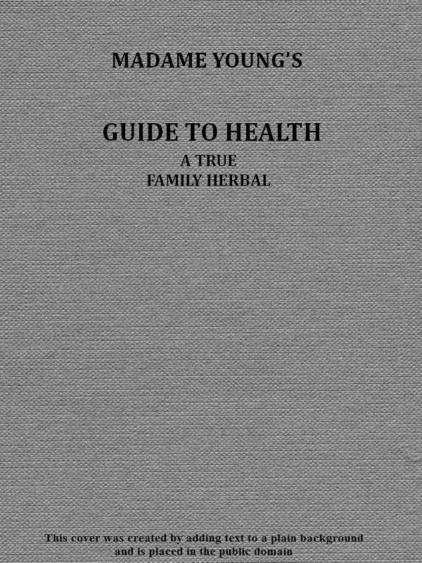 Madame Young's Guide to Health&#10;Her experience and practice for nearly forty years; a true family herbal, wherein is displayed the true properties and medical virtues of all the roots, herbs, &c., indigenous to the United States, and their combination in all the diseases the human body is heir to; also, an explanation of the human body, its liability to injuries through ignorance of its structure. Dedicated exclusively to her sex.