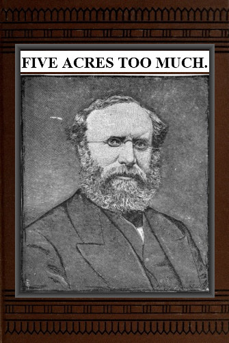 Five Acres Too Much&#10;A truthful elucidation of the attractions of the country, and a careful consideration of the question of profit and loss as involved in amateur farming, with much valuable advice and instruction to those about purchasing large or small places in the rural districts