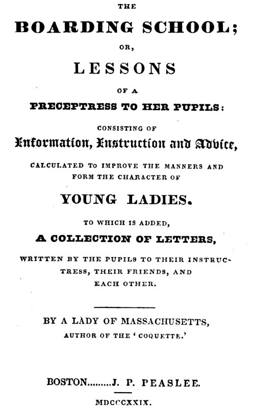 The Boarding School; Lessons of a Preceptress to Her Pupils&#10;Consisting of Information, Instruction and Advice, Calculated to Improve the Manners and Form the Character of Young Ladies. To Which Is Added, a Collection of Letters, Written by the Pupils to Their Instructress, Their Friends, and Each Other.