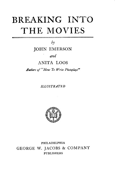 BREAKING INTO THE MOVIES  by JOHN EMERSON and ANITA LOOS Authors of "How To Write Photoplays"  ILLUSTRATED  [Illustration]  PHILADELPHIA GEORGE W. JACOBS & COMPANY PUBLISHER