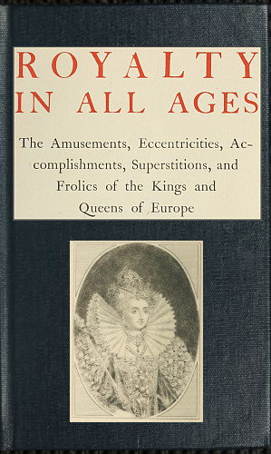 Royalty in All Ages&#10;The Amusements, Eccentricities, Accomplishments, Superstitions and Frolics of the Kings and Queens of Europe