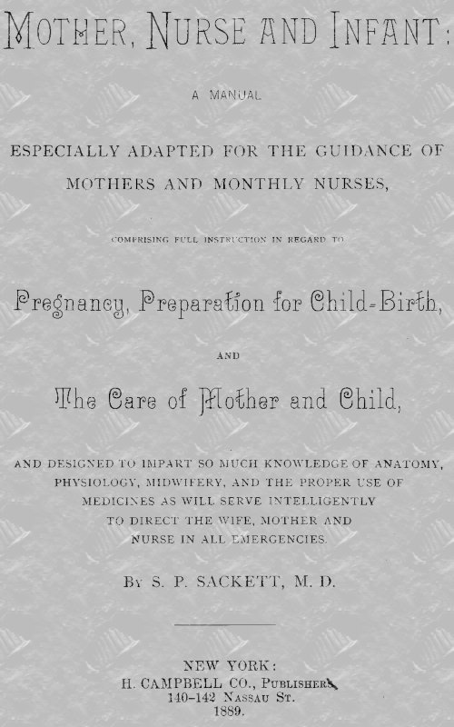 Mother, Nurse and Infant&#10;A Manual Especially Adapted for the Guidance of Mothers and Monthly Nurses, Comprising Full Instruction in Regard To Pregnancy, Preparation for Child-birth, and the Care of Mother and Child, and Designed to Impart so Much Knowledge of Anatomy, Physiology, Midwifery, and the Proper Use of Medicines as Will Serve Intelligently to Direct the Wife, Mother and Nurse in All Emergencies.