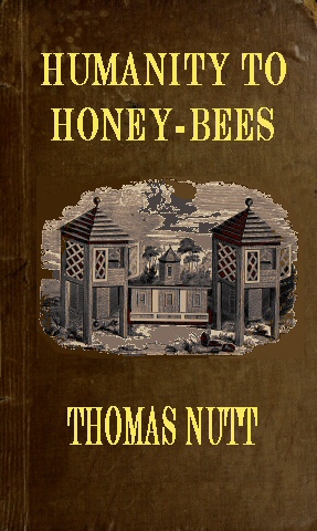 Humanity to Honey-Bees&#10;or, Practical Directions for the Management of Honey-Bees Upon an Improved and Humane Plan, by Which the Lives of Bees May Be  Preserved, and Abundance of Honey of a Superior Quality May Be Obtained