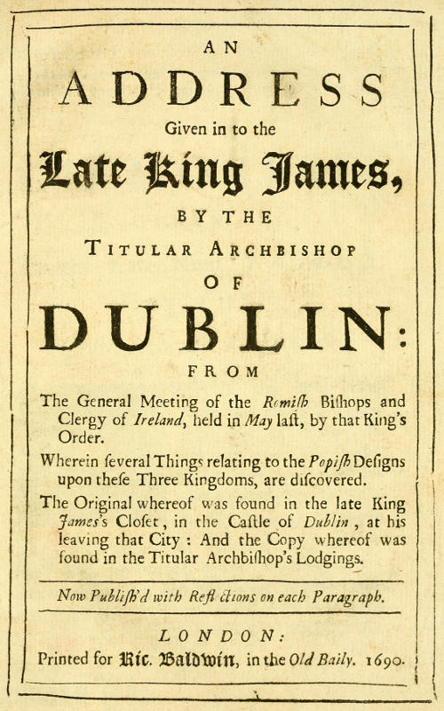 An Address Given in to the Late King James by the Titular Archbishop of Dublin&#10;From the General Meeting of the Romish Bishops and Clergy of Ireland, Held in May Last, by That King's Order. Wherein Several Things Relating to the Popish Designs upon These Three Kingdoms, Are Discovered. The Original Whereof Was Found in the Late King James's Closet, in the Castle of Dublin, at His Leaving That City: And the Copy Whereof Was Found in the Titular Archbishop's Lodgings. Now Publish'd with Reflections on Each Paragraph.