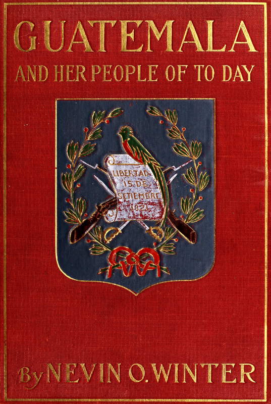 Guatemala and Her People of To-day&#10;Being an Account of the Land, Its History and Development; the People, Their Customs and Characteristics; to Which Are Added Chapters on British Honduras and the Republic of Honduras, with References to the Other Countries of Central America, Salvador, Nicaragua, and Costa Rica