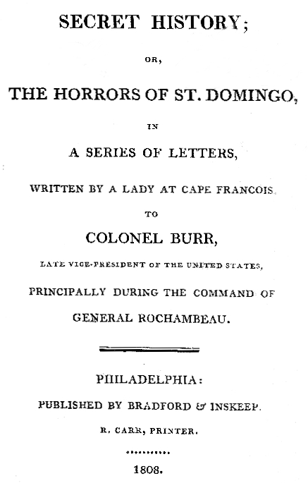 Secret History; or, the Horrors of St. Domingo&#10;In a Series of Letters, Written by a Lady at Cape Francois, to Colonel Burr, Late Vice-President of the United States, Principally During the Command of General Rochambeu
