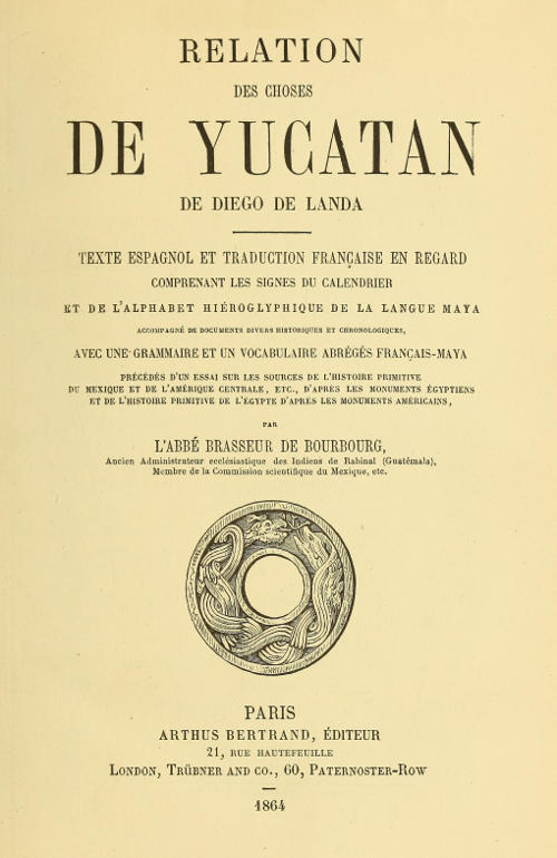 Relation des choses de Yucatan de Diego de Landa&#10;Texte espagnol et traduction française en regard, comprenant les signes du calendrier et de l'alphabet hiéroglyphique de la langue maya; accompagné de documents divers historiques et chronologiques, avec une grammaire et un vocabulaire abrégés français-maya, précédés d'un essai sur les sources de l'histoire primitive du Mexique et de l'Amérique Centrale, etc., d'après les monuments égyptiens, et de l'histoire primitive de l'égypte d'après les monuments américains par l'abbé Brasseur de Bourbourg