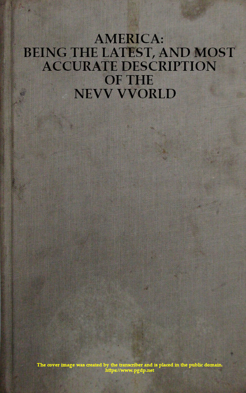 America: Being the Latest, and Most Accurate Description of the Nevv VVorld&#10;Containing the Original of the Inhabitants, and the Remarkable Voyages Thither. The Conquest of the Vast Empires of Mexico and Peru, and Other Large Provinces and Territories, with the Several European Plantations in Those Parts. Also Their Cities, Fortresses, Towns, Temples, Mountains, and Rivers. Their Habits, Customs, Manners, and Religions. Their Plants, Beasts, Birds, and Serpents. With an Appendix, Containing, Besides Several Other Considerable Additions, a Brief Survey of What Hath Been Discover'd of the Unknown South-land and the Arctick Region.