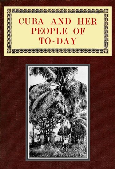 Cuba and Her People of To-day&#10;An account of the history and progress of the island previous to its independence; a description of its physical features; a study of its people; and, in particular, an examination of its present political conditions, its industries, natural resources, and prospects; together with information and suggestions designed to aid the prospective investor or settler