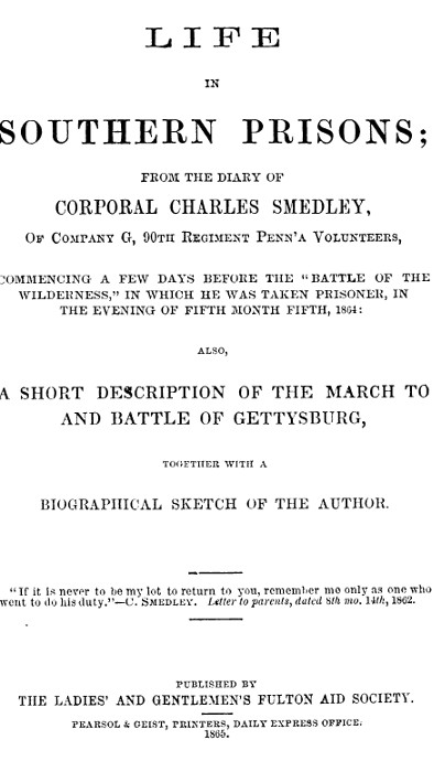 Life in Southern Prisons&#10;From the Diary of Corporal Charles Smedley, of Company G, 90th Regiment Penn'a Volunteers, Commencing a Few Days Before the "Battle of the Wilderness", In Which He Was Taken Prisoner ... Also, a Short Description of the March to and Battle of Gettysburg, Together with a Biographical Sketch of the Author