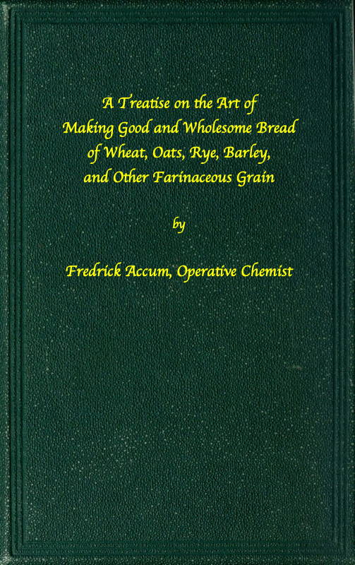 A treatise on the art of making good wholesome bread of wheat, oats, rye, barley and other farinaceous grains&#10;Exhibiting the alimentary properties and chemical constitution of different kinds of bread corn, and of the various substitutes used for bread, in different parts of the world