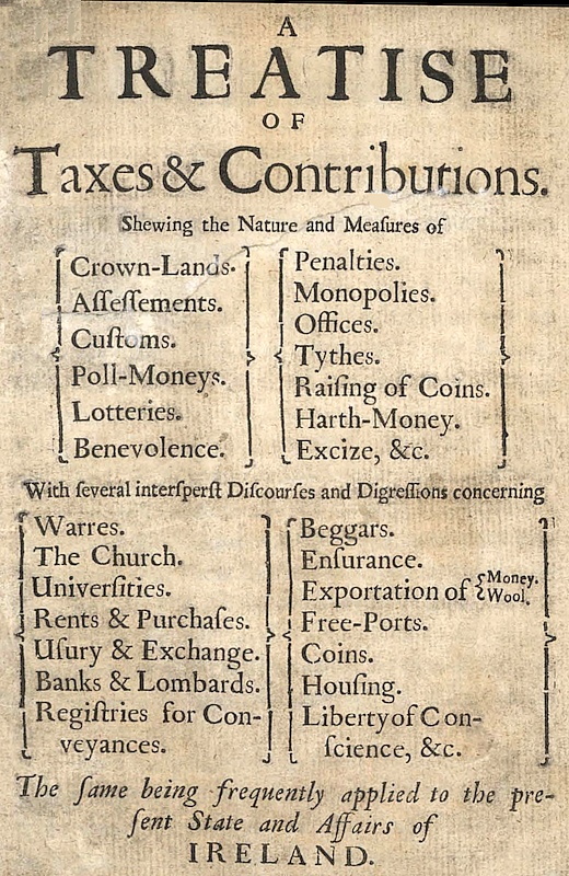A Treatise of Taxes and Contributions&#10;Shewing the nature and measures of crown-lands, assessements, customs, poll-moneys, lotteries, benevolence, penalties, monopolies, offices, tythes, raising of coins, harth-money, excize, &c.; with several intersperst discourses and digressions concerning warres, the church, universities, rents & purchases, usury & exchange, banks & lombards, registries for conveyances, beggars, ensurance, exportation of money [&] wool, free-ports, coins, housing, liberty of conscience, &c.; the same being frequently applied to the present state and affairs of Ireland.