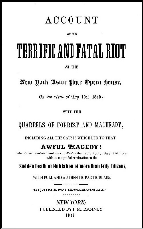 Account of the Terrific and Fatal Riot at the New-York Astor Place Opera House on the Night of May 10th, 1849&#10;With the Quarrels of Forrest and Macready Including All the Causes which Led to that Awful Tragedy Wherein an Infuriated Mob was Quelled by the Public Authorities and Military, with its Mournful Termination in the Sudden Death or Mutilation of more than Fifty Citizens, with Full and Authentic Particulars