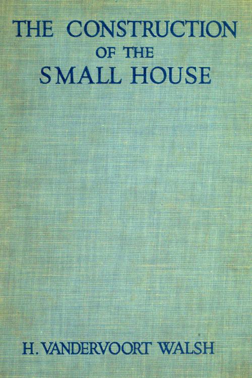 The Construction of the Small House&#10;A Simple and Useful Source of Information of the Methods of Building Small American Homes, for Anyone Planning to Build