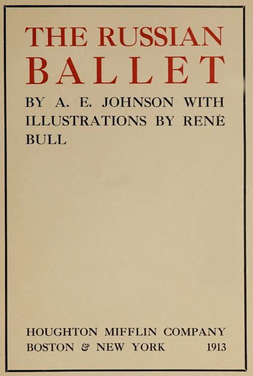  THE RUSSIAN BALLET  BY   A. E.   JOHNSON   WITH ILLUSTRATIONS   BY   RENÉ BULL   HOUGHTON MIFFLIN COMPANY BOSTON & NEW YORK     1913