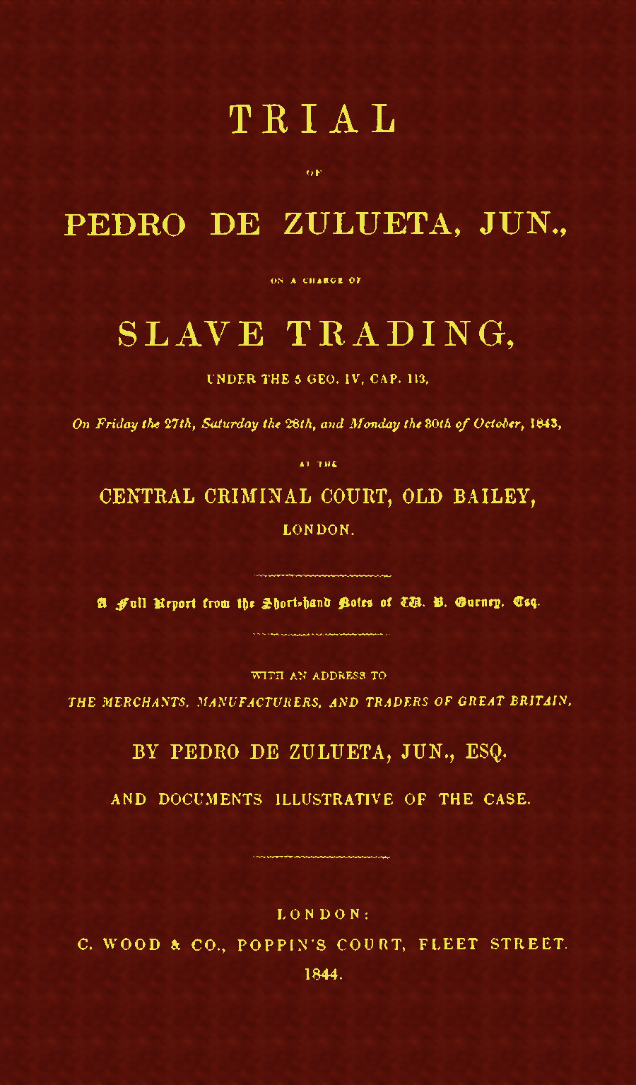 Trial of Pedro de Zulueta, jun., on a Charge of Slave Trading, under 5 Geo. IV, cap. 113, on Friday the 27th, Saturday the 28th, and Monday the 30th of October, 1843, at the Central Criminal Court, Old Bailey, London&#10;A Full Report from the Short-hand Notes of W. B. Gurney, Esq.