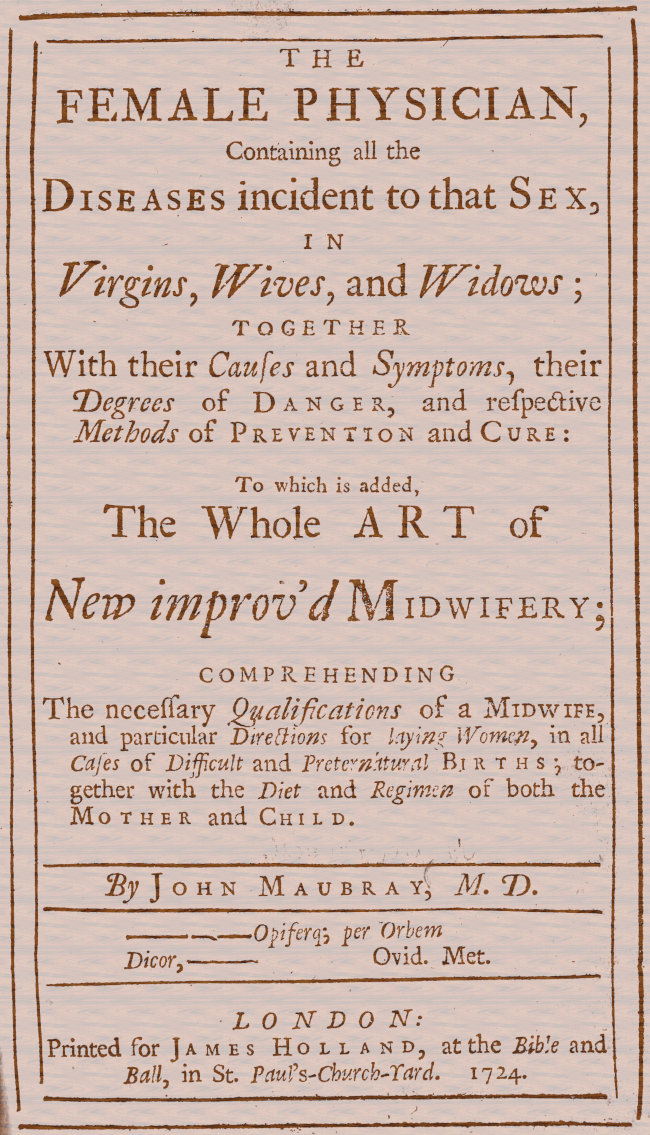 The Female Physician&#10;Containing all the diseases incident to that sex, in virgins, wives, and widows; together with their causes and symptoms, their degrees of danger, and respective methods of prevention and cure: to which is added, the whole art of new improv'd midwifery; comprehending the necessary qualifications of a midwife, and particular directions for laying women, in all cases of difficult and preternatural births; together with the diet and regimen of both the mother and child.