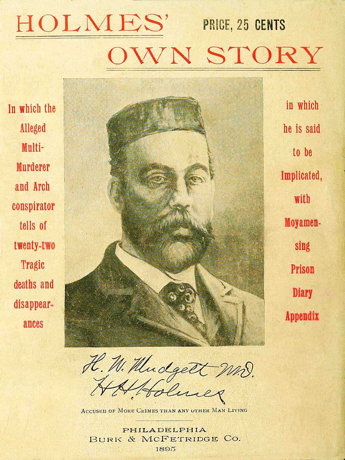 Holmes' Own Story&#10;In Which the Alleged Multi-murderer and Arch Conspirator Tells of the Twenty-two Tragic Deaths and Disappearances in Which He Is Said to Be Implicated, With Moyamensing Prison Diary Appendix