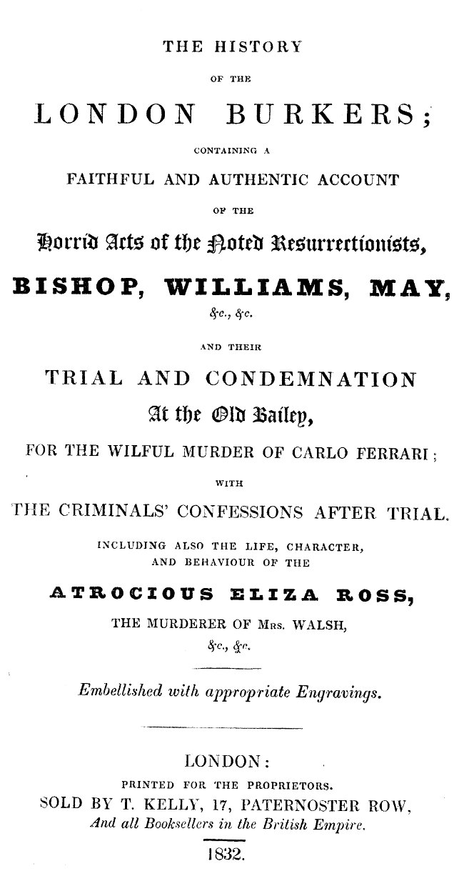 The history of the London Burkers&#10;Containing a faithful and authentic account of the horrid acts of the noted Resurrectionists, Bishop, Williams, May, etc., etc., and their trial and condemnation at the Old Bailey for the wilful murder of Carlo Ferrari, with the criminals' confessions after trial. Including also the life, character, and behaviour of the atrocious Eliza Ross, the murderer of Mrs. Walsh, etc., etc.
