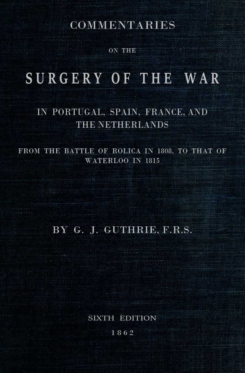 Commentaries on the Surgery of the War in Portugal, Spain, France, and the Netherlands&#10;from the battle of Roliça, in 1808, to that of Waterloo, in 1815; with additions relating to those in the Crimea in 1854-55, showing the improvements made during and since that period in the great art and science of surgery on all the subjects to which they relate.