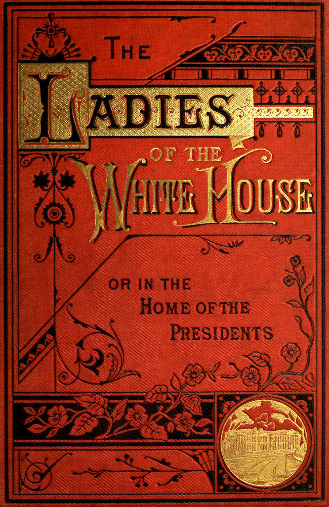 The Ladies of the White House; Or, in the Home of the Presidents&#10;Being a Complete History of the Social and Domestic Lives of the Presidents from Washington to the Present Time—1789–1881