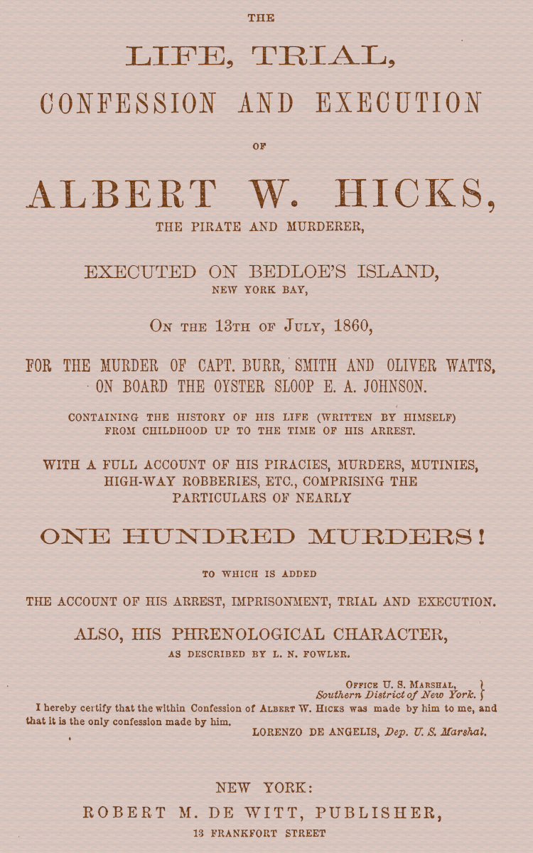 The Life, Trial, Confession and Execution of Albert W. Hicks&#10;The Pirate and Murderer, Executed on Bedloe's Island, New York Bay, on the 13th of July, 1860, for the Murder of Capt. Burr, Smith and Oliver Watts, on Board the Oyster Sloop E. A. Johnson. Containing the History of His Life (Written by Himself) from Childhood Up to the Time of His Arrest. With a Full Account of His Piracies, Murders, Mutinies, High-way Robberies, etc., Comprising the Particulars of Nearly One Hundred Murders! to which is added the Account of His Arrest, Imprisonment, Trial and Execution. Also, His Phrenological Character, as described by L. N. Fowler.