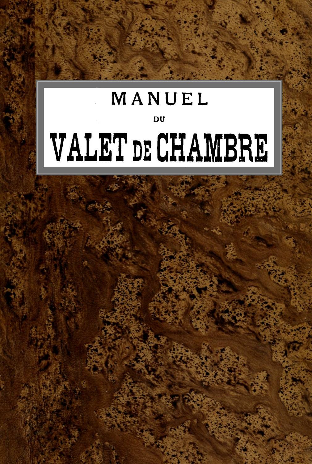 Manuel du Valet de Chambre&#10;Contenant des indications sur la tenue, le langage, le service de table et des appartements, le soin des parquets, de l'argenterie, des cuivres, etc., la manière de recevoir et de répondre à la porte, etc., etc.