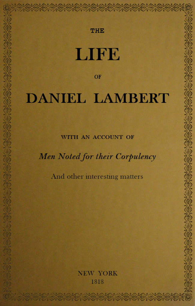 The Life of That Wonderful and Extraordinarily Heavy Man, Daniel Lambert&#10;From His Birth to the Moment of His Dissolution; With an Account of Men Noted for Their Corpulency, and Other Interesting Matter