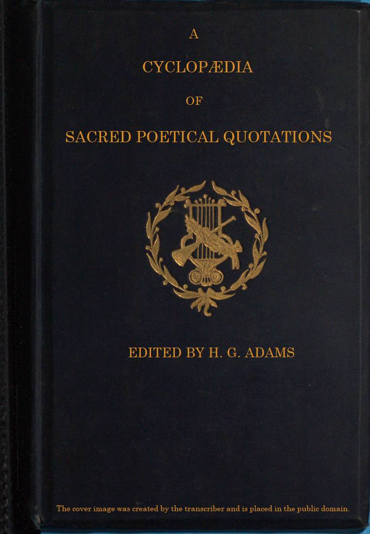 A Cyclopædia of Sacred Poetical Quotations&#10;Consisting of Choice Passages from the Sacred Poetry of All Ages and Countries, Classified and Arranged, for Facility of Reference, Under Subject Headings; Illustrated by Striking Passages from Scripture, and Forming Altogether a Complete Book of Devotional Poetry.