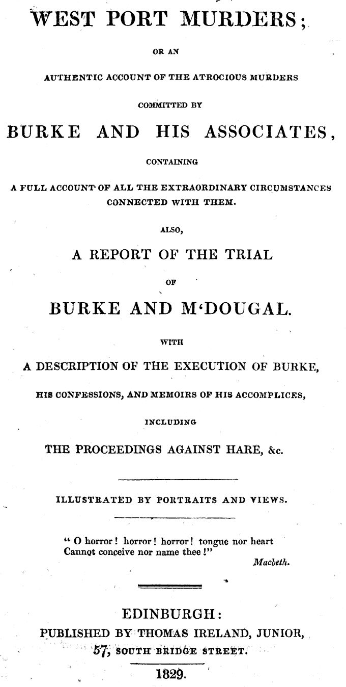 West Port Murders&#10;Or an Authentic Account of the Atrocious Murders Committed by Burke and His Associates; Containing a Full Account of All the Extraordinary Circumstances Connected With Them. Also, a Report of the Trial of Burke and M'Dougal. With a Description of the Execution of Burke, His Confessions, and Memoirs of His Accomplices, Including the Proceedings Against Hare, &c.