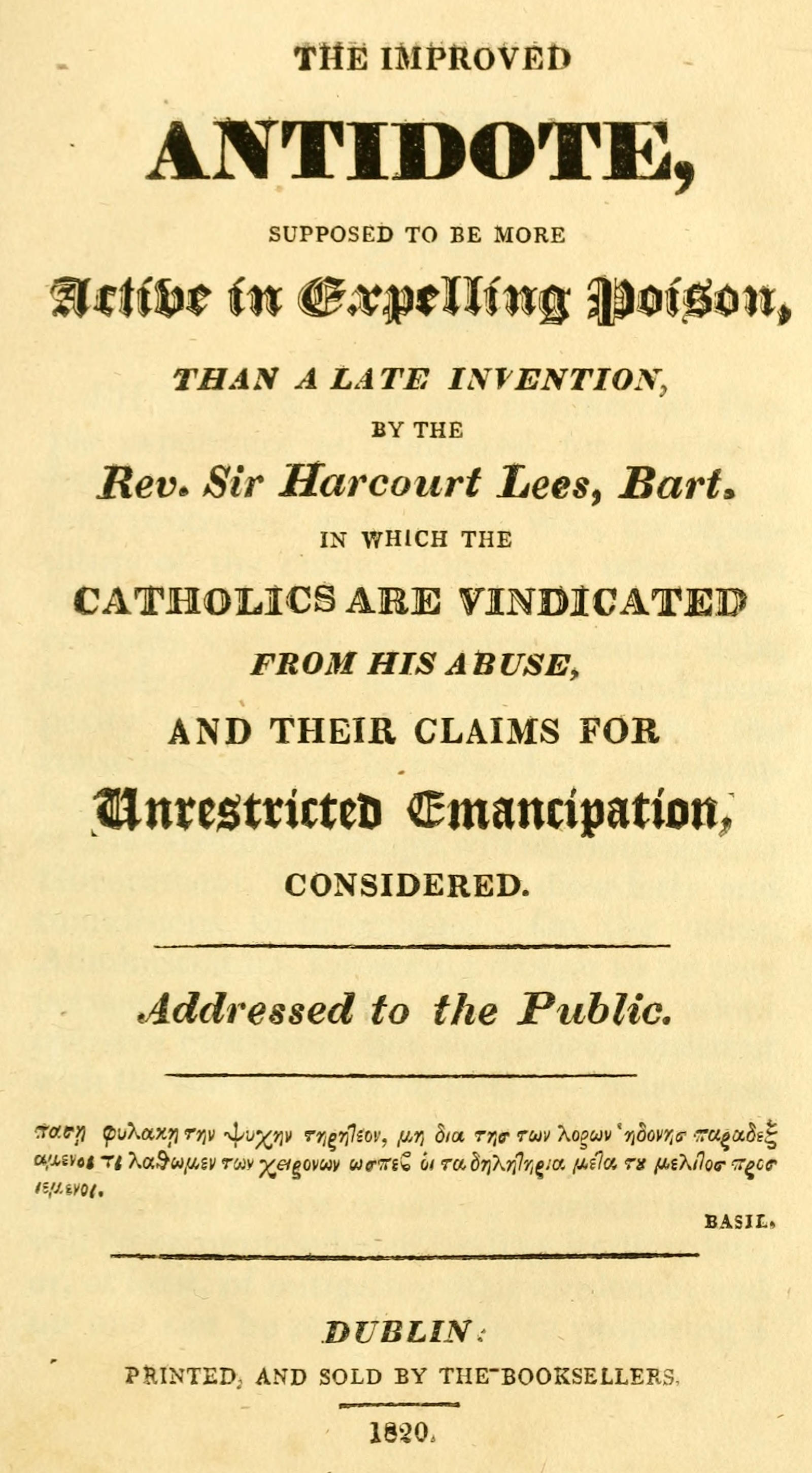 The improved antidote, supposed to be more active in expelling poison, than a late invention, by the Rev. Sir Harcourt Lees, Bart. in which the Catholics are vindicated from his abuse, and their claims for unrestricted emancipation, considered