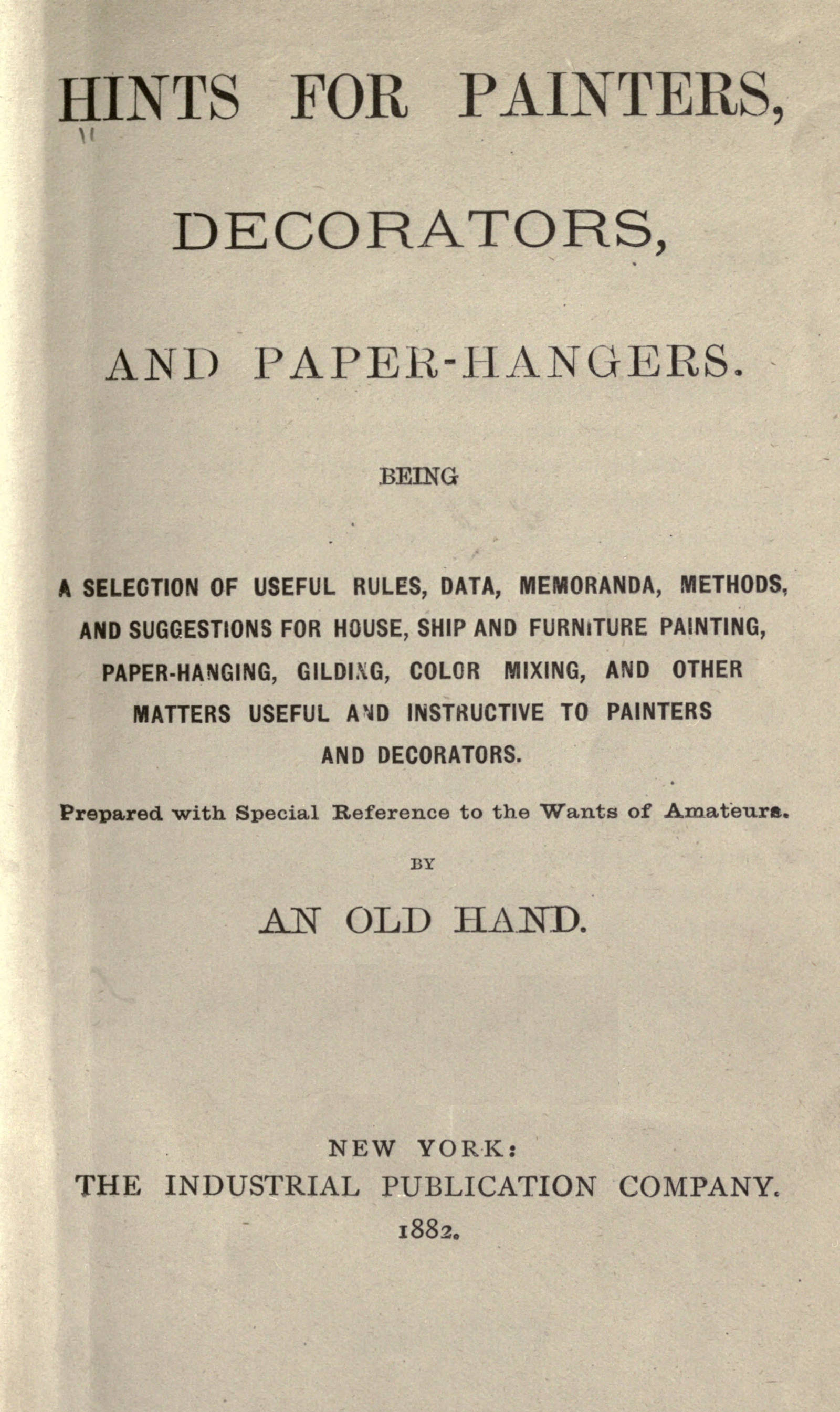 Hints for painters, decorators, and paper-hangers.&#10;Being a selection of useful rules, data, memoranda, methods, and suggestions for house, ship and furniture painting, paper-hanging, gilding, color mixing, and other matters useful and instructive to painters and decorators. Prepared with special reference to the wants of amateurs