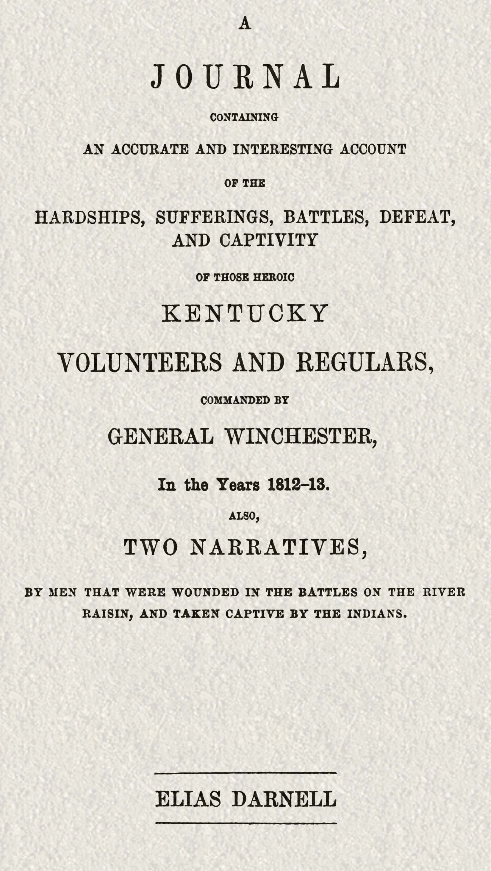A journal containing an accurate and interesting account of the hardships, sufferings, battles, defeat, and captivity of those heroic Kentucky volunteers and regulars, commanded by General Winchester, in the year 1812-13&#10;Also, two narratives, by men that were wounded in the battles on the River Raisin, and taken captive by the Indians