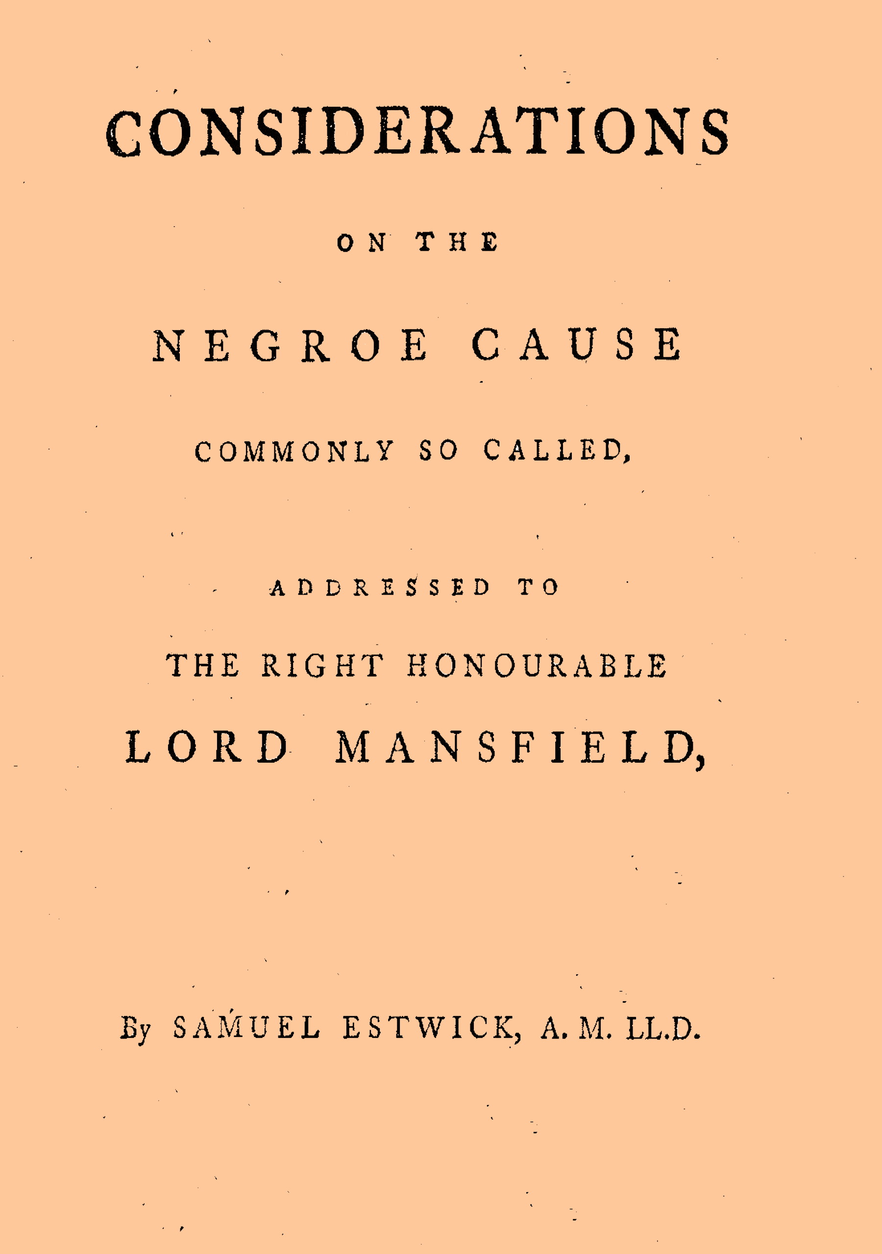 Considerations on the Negroe cause commonly so called&#10;Addressed to the Right Honourable Lord Mansfield, lord chief justice of the Court of King's Bench, &c.