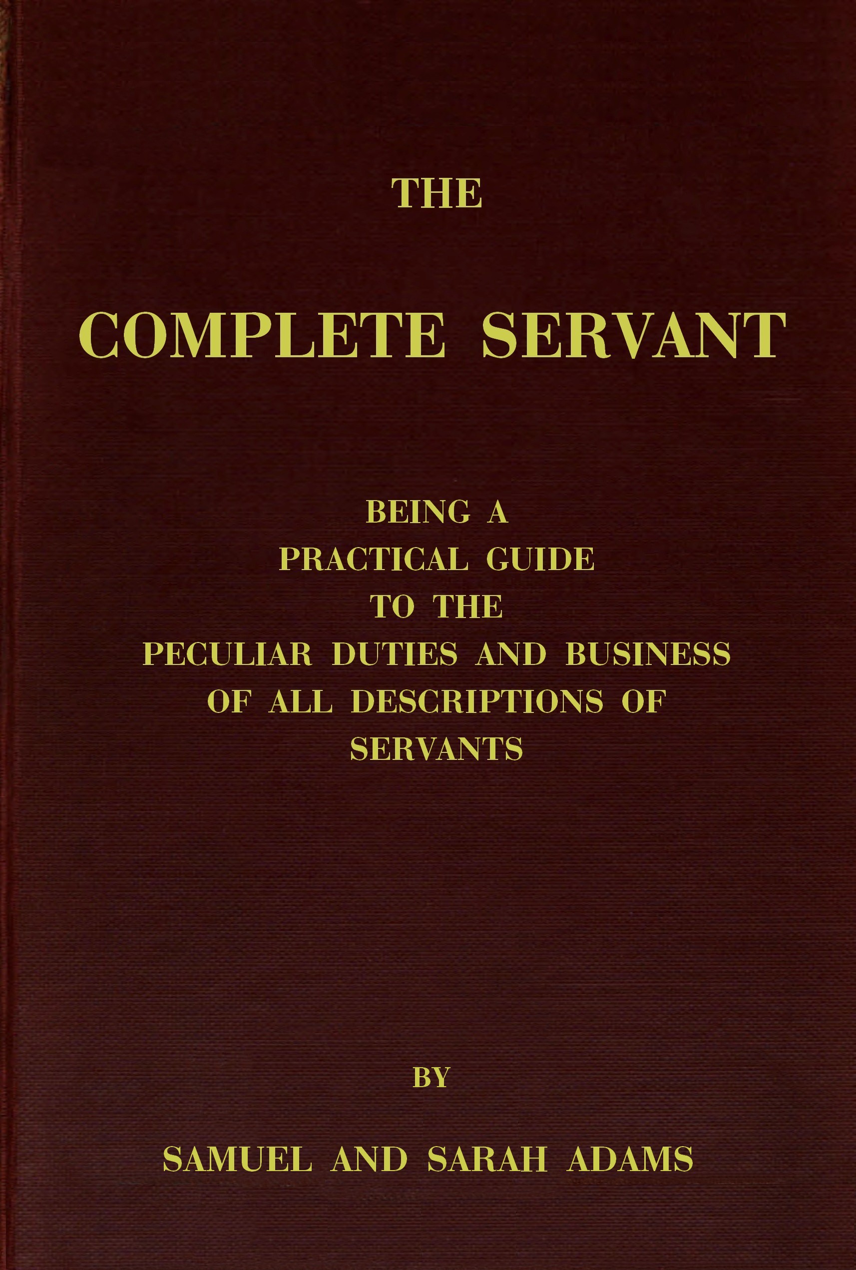 The complete servant&#10;Being a practical guide to the peculiar duties and business of all descriptions of servants, from the housekeeper to the servant of all-work, and from the land steward to the foot-boy. With useful receipts and tables