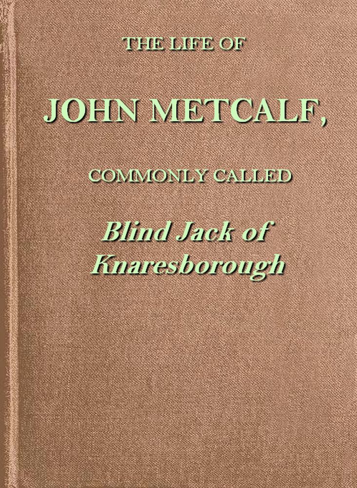 The life of John Metcalf, commonly called Blind Jack of Knaresborough&#10;with ... anecdotes of his exploits in hunting, card-playing, &c., some particulars relative to the expedition against the rebels in 1745 ...; and also a succinct account of his various contracts for making roads, erecting bridges ... in Yorkshire, Lancashire, Derbyshire, and Cheshire ...